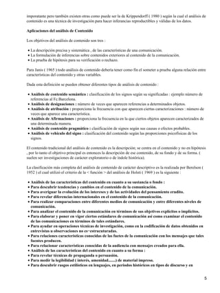 imporatante pero también existen otras como puede ser la de Krippendorff ( 1980 ) según la cual el análisis de
contenido es una técnica de investigación para hacer inferancias reproductibles y válidas de los datos.

Aplicaciones del análisis de Contenido

Los objetivos del análisis de contenido son tres :

• La descripción precisa y sistemática , de las características de una comunicación.
• La formulación de inferencias sobre contenidos exteriores al contenido de la comunicación.
• La prueba de hipótesis para su verificación o rechazo.

Para Janis ( 1965 ) todo análisis de contenido debería tener como fin el someter a prueba alguna relación entre
características del contenido y otras variables.

Dada esta definición se pueden obtener diferentes tipos de análisis de contenido :

• Análisis de contenido semántico : clasificación de los signos según su significadao : ejemplo número de
  referencias al Fc.Barcelona.
• Análisis de designaciones : número de veces que aparecen referencias a determinados objetos.
• Análisis de atribución : proporciona la frecuencia con que aparecen ciertas caracterizaciones : número de
  veces que aparece una característica.
• Análisis de Afirmaciones : proporciona la frecuencia en la que ciertos objetos aparecen caracterizados de
  una determinada manera.
• Análisis de contenido pragmático : clasificación de signos según sus causas o efectos probables.
• Análisis de vehículo del signo : clasificación del contenido según las proporciones psicofísicas de los
  signos.

El contenido tradicional del análisis de contenido es la descripción; se centra en el contenido y no en hipótesis
, por lo tanto el objetivo principal es entonces la descripción de ese contenido, de su fondo y de su forma. (
suelen ser investigaciones de carácter exploratorio o de índole histórica).

La clasificación más completa del análisis de contenido de carácter descriptivo es la realizada por Berelson (
1952 ) el cual utilizó el criterio de la < función > del análisis de Holsti ( 1969 ) es la siguiente :

• Análisis de las características del contenido en cuanto a su sustancia o fondo :
• Para descubrir tendencias y cambios en el contenido de la comunicación.
• Para averiguar la evolución de los intereses y de las actividades del pensamiento erudito.
• Para revelar diferencias internacionales en el contenido de la comunicación.
• Para realizar comparaciones entre diferentes medios de comunicación y entre diferentes niveles de
  comunicación.
• Para analizar el contenido de la comunicación en términos de sus objetivos explícitos o implícitos.
• Para elaborar y poner en vigor ciertos estándares de comunicación así como examinar el contenido
  de las comunicaciones en términos de tales estándares.
• Para ayudar en operaciones técnicas de investigación, como en la codificación de datos obtenidos en
  entrevistas u observaciones no es−estrucuturadas.
• Para relaciones características conocidas de las fuetes de la comunicación con los mensajes que tales
  fuentes producen.
• Para relacionar características conocidas de la audiencia con mensajes creados para ella.
• Análisis de las características del contenido en cuanto a su forma :
• Para revelar técnicas de propaganda o persuasión.
• Para medir la legibilidad ( interés, amenidad.......) de material impreso.
• Para descubrir rasgos estilísticos en lenguajes, en periodos históricos en tipos de discurso y en


                                                                                                                 5
 