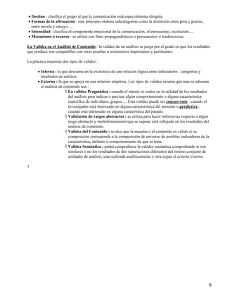 • Destino : clasifica el grupo al que la comunicación está especialmente dirigida.
• Formas de la afirmación : este principio elabora subcategorías como la distinción entre proa y poesía ,
  entre novela y ensayo.....
• Intensidad : clasifica el componente emocional de la comunicación, el entusiasmo, excitación.....
• Mecanismo o recurso : se utiliza con fines propagandísticos o persuasorios o tendenciosos.

La Validez en el Análisis de Contenido : la validez de un análisis se juzga por el grado en que los resultados
que produce son compatibles con otras pruebas u testimonios importantes y pertinentes.

La práctica muestras dos tipos de validez :

      • Interna : la que descansa en la existencia de una relación lógica entre indicadores , categorías y
        resultados de análisis.
      • Externa : la que se apoya en una relación empírica. Los tipos de validez externa que mas se adecuan
        al análisis de contenido son :
                        ◊ La validez Pragmática : cuando el interés se centra en la utilidad de los resultados
                          del análisis para indicar o precisar algún comportamiento o alguna característica
                          específica de individuos, grupos..... Esta validez puede ser concurrente : cuando el
                          investigador está interesado en alguna característica del presente o predictiva :
                          cuando está interesado en alguna caraterística del pasado.
                        ◊ Validación de rasgos abstractos : se utiliza para hacer referencias respecto a algún
                          rasgo abstracto y multidimensional que se supone está reflejado en los resultados del
                          análisis de contenido.
                        ◊ Validez del Contenido : se dice que la muestra o el contenido es válido si su
                          composición corresponde a la composición de universo de posibles indicadores de la
                          característica, atributo o comportamiento de que se trata.
                        ◊ Validez Semántica : podrá comprobarse la validez semántica comprobando si son
                          similares o no los resultados de dos reparticiones diferentes del mismo conjunto de
                          unidades de análisis, una realizada analíticamente y otra según el criterio externo.

1




                                                                                                              8
 