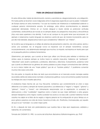 PARA UN LENGUAJE SOLIDARIO
En estos últimos días, hablar de discriminación, racismo y xenofobia es, desgraciadamente, una obligación.
Por todas partes se levantan voces indignadas ante el vergonzoso espectáculo que los países “civilizados”
de Europa damos en estos momentos. Y es que las muestras de intolerancia e insolidaridad sublevan a
cualquier persona mínimamente sensata. Sin embargo, estos últimos acontecimientos no deberían
sorprender demasiado. Vivimos en un mundo desigual e injusto donde se potencian actitudes
conformistas, androcéntricas (el mundo se ve siempre desde una perspectiva masculina) y etnocéntricas
(hay unas razas superiores a las demás). Y esto es así, aunque no nos guste tener que reconocerlo. Un
ejemplo: si observamos nuestro lenguaje nos daremos cuenta de que, de manera inconsciente, pero no
por ello más tolerable, despreciamos todo lo que consideramos “diferente” y/o “inferior”.
Se ha dicho que el lenguaje es un reflejo de sistemas de pensamiento colectivo, de cómo piensa, siente y
actúa una sociedad. Así, el lenguaje nunca es imparcial; con él siempre transmitimos, aunque
inconscientemente, una determinada ideología que muchos, la mayoría, rechazamos en teoría pero que
en la pequeña práctica cotidiana fomentamos.
Observamos, por ejemplo, que cuando se tiene que utilizar una fórmula para referirse a individuos de
ambos sexos la balanza siempre se inclina hacia la variante masculina: hablamos de “profesores”,
“directores” para aludir a profesores y profesoras, directores y directoras. Curiosamente, podemos notar
que cuando se diferencian los géneros de ciertas palabras es para otorgar connotaciones bien distintas:
no es lo mismo hablar de una “mujer pública” que de un “hombre público”. Y podríamos comentar
muchos más casos como éste.
Por otra parte, la mayoría de libros de texto que encontramos en el mercado envían mensajes sexistas
escondidos detrás de redacciones normales o ilustraciones gráficas: nunca encontramos padres haciendo
los trabajos de casa ni madres ejecutivas.
Si analizamos frases hechas de uso muy frecuente, notaremos que constantemente se citan a razas
diferentes a la nuestra y siempre de manera peyorativa. Las referencias a “negros” y “negras”, “gitanos” y
“gitanas”, “moros” y “moras”, van íntimamente relacionadas con la explotación, la suciedad, la
delincuencia y otras “cualidades” negativas como si fueran las que mejor definieran a estos grupos:
siempre trabajamos como negros; nuestra suciedad nos acerca a la raza calé, cuando hablamos mal de
nosotros nos dejan en el libro de los negros; si alguna persona se ha enriquecido en poco tiempo es un
poco gitana; pasamos una vida de moros; hacemos el indio, etc. Prostitutas y homosexuales, por aquello
de que no son “normales”, no corren mejor suerte.
En fin; y después de todo aún pretenderemos que nuestros hijos e hijas sean respetuosos, solidarios y
tolerantes. Sin comentarios.
Tomado de: CASSANY, D. 1995. La cocina de la Escritura. Barcelona: Editorial Anagrama. pp. 79-81
 