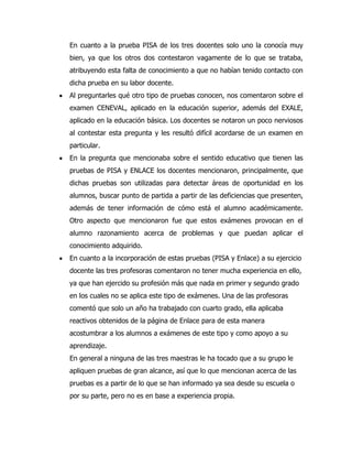 En cuanto a la prueba PISA de los tres docentes solo uno la conocía muy
bien, ya que los otros dos contestaron vagamente de lo que se trataba,
atribuyendo esta falta de conocimiento a que no habían tenido contacto con
dicha prueba en su labor docente.
Al preguntarles qué otro tipo de pruebas conocen, nos comentaron sobre el
examen CENEVAL, aplicado en la educación superior, además del EXALE,
aplicado en la educación básica. Los docentes se notaron un poco nerviosos
al contestar esta pregunta y les resultó difícil acordarse de un examen en
particular.
En la pregunta que mencionaba sobre el sentido educativo que tienen las
pruebas de PISA y ENLACE los docentes mencionaron, principalmente, que
dichas pruebas son utilizadas para detectar áreas de oportunidad en los
alumnos, buscar punto de partida a partir de las deficiencias que presenten,
además de tener información de cómo está el alumno académicamente.
Otro aspecto que mencionaron fue que estos exámenes provocan en el
alumno razonamiento acerca de problemas y que puedan aplicar el
conocimiento adquirido.
En cuanto a la incorporación de estas pruebas (PISA y Enlace) a su ejercicio
docente las tres profesoras comentaron no tener mucha experiencia en ello,
ya que han ejercido su profesión más que nada en primer y segundo grado
en los cuales no se aplica este tipo de exámenes. Una de las profesoras
comentó que solo un año ha trabajado con cuarto grado, ella aplicaba
reactivos obtenidos de la página de Enlace para de esta manera
acostumbrar a los alumnos a exámenes de este tipo y como apoyo a su
aprendizaje.
En general a ninguna de las tres maestras le ha tocado que a su grupo le
apliquen pruebas de gran alcance, así que lo que mencionan acerca de las
pruebas es a partir de lo que se han informado ya sea desde su escuela o
por su parte, pero no es en base a experiencia propia.
 