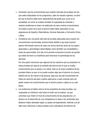 Comentan que los conocimientos que evalúan este tipo de pruebas son los
que están estipulados en los programas y plan de estudio vigentes, es decir
los que el alumno debe tener dependiendo del grado que curse en la
actualidad, así como se evalúan también la capacidad de entender y
resolver problemas en base a la aplicación de esos mismos conocimientos.
Se evalúa a partir de lo que el alumno debe haber aprendido en sus
asignaturas de Español, Matemáticas, Ciencias Naturales y Formación Cívica
y Ética.
Consideran por una parte este tipo de pruebas adecuadas para evaluar los
conocimientos mencionados anteriormente debido a que todo examen
aporta información acerca de cada uno de los alumnos tanto de sus logros
alcanzados y aprendizajes desarrollados como también sus necesidades y
áreas de oportunidad. Con ello se le permite al docente el punto de partida
que debe de tener su enseñanza para favorecer el aprendizaje de los
alumnos.
Por otra parte mencionan que algunos de los reactivos que se presentan en
estas pruebas son ajenos al contexto del alumno por lo que se evalúa
conocimientos que no posee o no vistos. Este es el mayor problema de las
pruebas Enlace ya que no se puede evaluar algo que el alumno no conoce,
debería de ser de manera más general, algo que sea del conocimiento de
todos los alumnos del país o podría adecuarse a cada contexto para así
poder evaluar los conocimientos que el alumno posee y aplica en su vida
diaria.
Las profesoras al hablar acerca de los propósitos de estas pruebas, sus
respuestas se inclinaron más hacia el medir que al evaluar, ya que
comentan que miden el nivel de conocimientos de las asignaturas y el
alcance en el desarrollo de una competencia en base a los contenidos que
debieron haber abordado según su grado correspondiente. Además una de
ellas hace referencia a estas pruebas como indicadores de dominio de
 