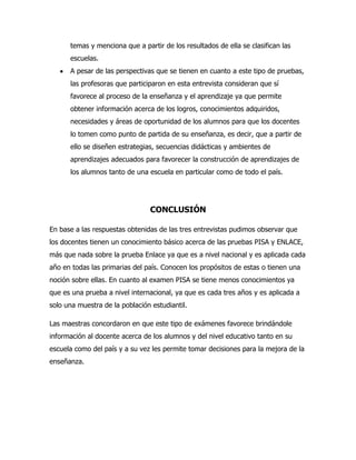 temas y menciona que a partir de los resultados de ella se clasifican las
escuelas.
A pesar de las perspectivas que se tienen en cuanto a este tipo de pruebas,
las profesoras que participaron en esta entrevista consideran que sí
favorece al proceso de la enseñanza y el aprendizaje ya que permite
obtener información acerca de los logros, conocimientos adquiridos,
necesidades y áreas de oportunidad de los alumnos para que los docentes
lo tomen como punto de partida de su enseñanza, es decir, que a partir de
ello se diseñen estrategias, secuencias didácticas y ambientes de
aprendizajes adecuados para favorecer la construcción de aprendizajes de
los alumnos tanto de una escuela en particular como de todo el país.
CONCLUSIÓN
En base a las respuestas obtenidas de las tres entrevistas pudimos observar que
los docentes tienen un conocimiento básico acerca de las pruebas PISA y ENLACE,
más que nada sobre la prueba Enlace ya que es a nivel nacional y es aplicada cada
año en todas las primarias del país. Conocen los propósitos de estas o tienen una
noción sobre ellas. En cuanto al examen PISA se tiene menos conocimientos ya
que es una prueba a nivel internacional, ya que es cada tres años y es aplicada a
solo una muestra de la población estudiantil.
Las maestras concordaron en que este tipo de exámenes favorece brindándole
información al docente acerca de los alumnos y del nivel educativo tanto en su
escuela como del país y a su vez les permite tomar decisiones para la mejora de la
enseñanza.
 