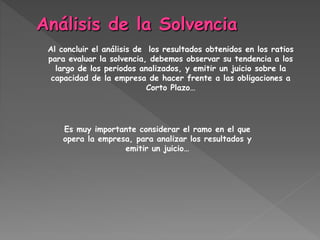 Al concluir el análisis de los resultados obtenidos en los ratios
para evaluar la solvencia, debemos observar su tendencia a los
largo de los periodos analizados, y emitir un juicio sobre la
capacidad de la empresa de hacer frente a las obligaciones a
Corto Plazo…
Es muy importante considerar el ramo en el que
opera la empresa, para analizar los resultados y
emitir un juicio…
 