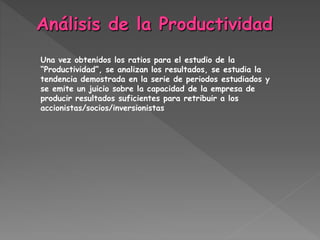 Una vez obtenidos los ratios para el estudio de la
“Productividad”, se analizan los resultados, se estudia la
tendencia demostrada en la serie de periodos estudiados y
se emite un juicio sobre la capacidad de la empresa de
producir resultados suficientes para retribuir a los
accionistas/socios/inversionistas
 