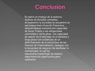 Es sobre un trabajo de la materia
Análisis de Estados contables..
Actualmente la sociedad se encuentra en
una buena/mala situación financiera,
demostrándose solvente/sin capacidad
de hacer frente a las obligaciones
contraídas a corto plazo, con capacidad
de operar en el mercado en el mediano y
largo plazo/con evidencias de un
debilitamiento de la estructura de las
fuentes de financiamiento, (aunque) con
la necesidad de mejorar/de mantener la
rentabilidad, la cual ha
descendido/aumentado de manera
importante/no significativa pero
constante.
 