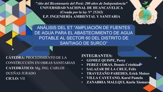 "Año del Bicentenario del Perú: 200 años de Independencia"
UNIVERSIDAD NACIONAL DE HUANCAVELICA
(Creada por la ley N° 25265)
E.P. INGENIERÍA AMBIENTAL Y SANITARIA
ANÁLISIS DEL ET “AMPLIACIÓN DE FUENTES
DE AGUA PARA EL ABASTECIMIENTO DE AGUA
POTABLE AL SECTOR 60 DEL DISTRITO DE
SANTIAGO DE SURCO”
INTEGRANTES:
• GOMEZ QUISPE, Percy
• PEREZ CORAS, Dennis Cristhian
• SALAZAR DE LA CRUZ, Felix
• TRAVEZAÑO PAREDES, Erick Moises
• VILLA CAYETANO, Karol Pamela
• ZANABRIA MALLQUI, Karla Xiomara
CÁTEDRA: PROCEDIMIENTO DE LA
CONSTRUCCIÓN EN OBRAS SANITARIAS
CATEDRÁTICO: Mg. ING. CARLOS
DUEÑAS JURADO
CICLO: VII
 