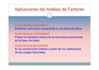 Aplicaciones del Análisis de Factores


Como técnica exploratoria
Examinar estructura subyacente a una base de datos
Como técnica confirmatoria
Probar la hipótesis acerca de la estructura subyacente
en la base de datos
Como técnica de medición
En la construcción índices a partir de los coeficientes
de las cargas factoriales
 