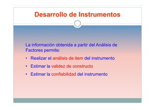 Desarrollo de Instrumentos



La información obtenida a partir del Análisis de
Factores permite:
• Realizar el análisis de item del instrumento
• Estimar la validez de constructo
• Estimar la confiabilidad del instrumento
 
