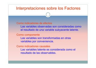 Interpretaciones sobre los Factores


Como indicadores de efectos
  Las variables observadas son consideradas como
  el resultado de una variable subyacente latente.
Como componente
  Las variables son transformadas en otras
  variables por conveniencia.
Como indicadores causales
  Las variables latente es considerada como el
  resultado de las observables.
 