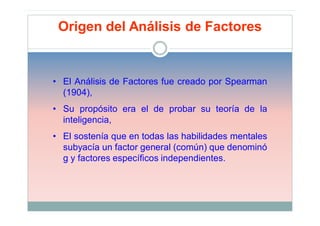 Origen del Análisis de Factores


• El Análisis de Factores fue creado por Spearman
  (1904),
• Su propósito era el de probar su teoría de la
  inteligencia,
• El sostenía que en todas las habilidades mentales
  subyacía un factor general (común) que denominó
  g y factores específicos independientes.
 