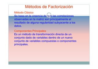 Métodos de Factorización
Método Clásico
Se basa en la creencia de que las correlaciones
observadas en la matriz son principalmente el
resultado de alguna regularidad subyacente a los
datos.
Componentes Principales
Es un método de transformación directa de un
conjunto dado de variables dentro de un nuevo
conjunto de variables compuestas o componentes
principales.
 