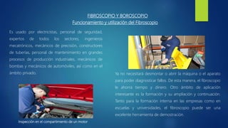FIBROSCOPIO Y BOROSCOPIO
Inspección en el compartimiento de un motor
Es usado por electricistas, personal de seguridad,
expertos de todos los sectores, ingenieros
mecatrónicos, mecánicos de precisión, constructores
de tuberías, personal de mantenimiento en grandes
procesos de producción industriales, mecánicos de
bombas y mecánicos de automóviles, así como en el
ámbito privado.
Funcionamiento y utilización del Fibroscopio
Ya no necesitará desmontar o abrir la máquina o el aparato
para poder diagnosticar fallos. De esta manera, el fibroscopio
le ahorra tiempo y dinero. Otro ámbito de aplicación
interesante es la formación y su ampliación y continuación.
Tanto para la formación interna en las empresas como en
escuelas y universidades, el fibroscopio puede ser una
excelente herramienta de demostración.
 