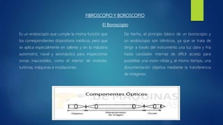 FIBROSCOPIO Y BOROSCOPIO
El Boroscopio
Es un endoscopio que cumple la misma función que
los correspondientes dispositivos médicos, pero que
se aplica especialmente en talleres y en la industria
automotriz, naval y aeronáutica para inspeccionar
zonas inaccesibles, como el interior de motores,
turbinas, máquinas e instalaciones.
De hecho, el principio básico de un boroscopio y
un endoscopio son idénticos, ya que se trata de
dirigir a través del instrumento una luz clara y fría
hasta cavidades internas de difícil acceso para
posibilitar una visión nítida y, al mismo tiempo, una
documentación objetiva mediante la transferencia
de imágenes.
 