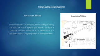FIBROSCOPIO Y BOROSCOPIO
Son comparables a un periscopio, con un vástago o vaina y
una punta de cristal especial que además de dotar al
boroscopio de gran resistencia a los desperfectos y el
desgaste, garantiza una gran protección del sistema óptico.
Boroscopios Rígidos
 