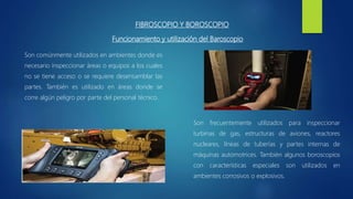 FIBROSCOPIO Y BOROSCOPIO
Funcionamiento y utilización del Baroscopio
Son comúnmente utilizados en ambientes donde es
necesario inspeccionar áreas o equipos a los cuales
no se tiene acceso o se requiere desensamblar las
partes. También es utilizado en áreas donde se
corre algún peligro por parte del personal técnico.
Son frecuentemente utilizados para inspeccionar
turbinas de gas, estructuras de aviones, reactores
nucleares, líneas de tuberías y partes internas de
máquinas automotrices. También algunos boroscopios
con características especiales son utilizados en
ambientes corrosivos o explosivos.
 