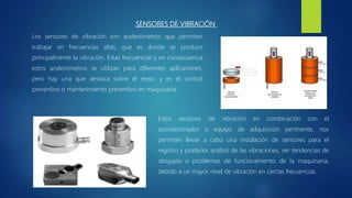 SENSORES DE VIBRACIÓN
Los sensores de vibración son acelerómetros que permiten
trabajar en frecuencias altas, que es donde se produce
principalmente la vibración. Estas frecuencias y en consecuencia
estos acelerómetros se utilizan para diferentes aplicaciones,
pero hay una que destaca sobre el resto, y es el control
preventivo o mantenimiento preventivo en maquinaria.
Estos sensores de vibración en combinación con el
acondicionador o equipo de adquisición pertinente, nos
permiten llevar a cabo una instalación de sensores para el
registro y posterior análisis de las vibraciones, ver tendencias de
desgaste o problemas de funcionamiento de la maquinaria,
debido a un mayor nivel de vibración en ciertas frecuencias.
 