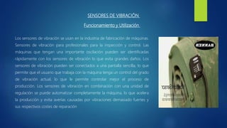 SENSORES DE VIBRACIÓN
Funcionamiento y Utilización
Los sensores de vibración se usan en la industria de fabricación de máquinas.
Sensores de vibración para profesionales para la inspección y control. Las
máquinas que tengan una importante oscilación pueden ser identificadas
rápidamente con los sensores de vibración lo que evita grandes daños. Los
sensores de vibración pueden ser conectados a una pantalla sencilla, lo que
permite que el usuario que trabaja con la máquina tenga un control del grado
de vibración actual, lo que le permite controlar mejor el proceso de
producción. Los sensores de vibración en combinación con una unidad de
regulación se puede automatizar completamente la máquina, lo que acelera
la producción y evita averías causadas por vibraciones demasiado fuertes y
sus respectivos costes de reparación
 