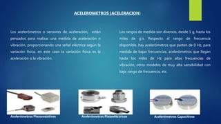 Los acelerómetros o sensores de aceleración, están
pensados para realizar una medida de aceleración o
vibración, proporcionando una señal eléctrica según la
variación física, en este caso la variación física es la
aceleración o la vibración.
ACELEROMETROS (ACELERACION)
Acelerómetros Piezoresistivos Acelerómetros Piezoeléctricos Acelerómetros Capacitivos
Los rangos de medida son diversos, desde 1 g, hasta los
miles de g´s. Respecto al rango de frecuencia
disponible, hay acelerómetros que parten de 0 Hz, para
medida de bajas frecuencias, acelerómetros que llegan
hasta los miles de Hz para altas frecuencias de
vibración, otros modelos de muy alta sensibilidad con
bajo rango de frecuencia, etc.
 