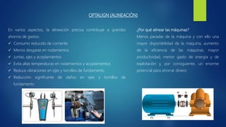 OPTALIGN (ALINEACIÓN)
¿Por qué alinear las máquinas?
Menos paradas de la máquina y con ello una
mayor disponibilidad de la máquina, aumento
de la eficiencia de las máquinas, mayor
productividad, menor gasto de energía y de
explotación y, por consiguiente, un enorme
potencial para ahorrar dinero
En varios aspectos, la alineación precisa contribuye a grandes
ahorros de gastos.
 Consumo reducido de corriente
 Menos desgaste en rodamientos
 Juntas, ejes y acoplamientos
 Evita altas temperaturas en rodamientos y acoplamientos
 Reduce vibraciones en ejes y tornillos de fundamento
 Reducción significante de daños en ejes y tornillos de
fundamento
 