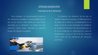 OPTALIGN (ALINEACIÓN)
Para conseguir un funcionamiento suave en
dos máquinas acopladas es imprescindible que los
ejes de las mismas estén dentro de unos límites
admisibles en su alineación. Los límites son más
estrechos cuanto mayor velocidad y/o potencia
tengan las máquinas acopladas.
El propósito de alineación de los ejes es
impedir vibraciones excesivas y el fallo prematuro
de piezas de la máquina. La desalineación es sin
duda una de las causas principales de problemas
en maquinaria. Estudios han demostrado que un
50 % de problemas en maquinaria son causa de
desalineación y que un 90 % de las máquinas
corren fuera de las tolerancias de alineación
permitidos.
Importancia de la alineación
 