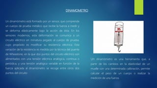 DINAMOMETRO
Un dinamómetro es una herramienta que, a
partir de los cambios en la elasticidad de un
muelle con una determinada calibración, permite
calcular el peso de un cuerpo o realizar la
medición de una fuerza.
Un dinamómetro está formado por un sensor, que comprende
un cuerpo de prueba metálico que recibe la fuerza a medir y
se deforma elásticamente bajo la acción de ésta. En los
sensores modernos, esta deformación se comunica a un
circuito eléctrico en miniatura pegado al cuerpo de prueba,
cuyo propósito es modificar su resistencia eléctrica. Esta
variación de la resistencia es medida por la técnica del puente
de Wheastone, en la que dos puntos del circuito eléctrico son
alimentados con una tensión eléctrica analógica, continua o
periódica, y una tensión analógica variable en función de la
fuerza aplicada al dinamómetro se recoge entre otros dos
puntos del circuito
 