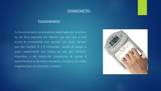 DINAMOMETRO
Funcionamiento
Su funcionamiento se encuentra relacionado con la tercera
ley de física expuesta por Newton que dice que a toda
acción le corresponde una reacción; por tanto, siempre
que dos cuerpos A y B interactúen, siendo el cuerpo A
quien experimente una fuerza ya sea por contacto,
magnética o de interacción gravitatoria, el cuerpo B
experimentará en el mismo momento una fuerza de similar
magnitud pero en el sentido contrario.
 