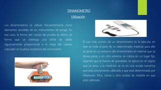 DINAMOMETRO
El uso más común de un dinamómetro es la báscula, en
este se mide el peso de un determinado material; para ello
se pone en un extremo del dinamómetro el material que se
desea pesar, y en otro extremo se coloca en un lugar fijo,
dejando que la fuerza de gravedad, se ejerza en el objeto
que se pesa, y la medición se ve en una escala numérica
que esta previamente calibrada y que está determinada por
Néwtones, Kilos, Libras u otra unidad de medida en que
esté calibrada.
Los dinamómetros se utilizan frecuentemente como
elementos sensibles de los instrumentos de pesaje. En
ese caso, la forma del cuerpo de prueba se define de
forma que se obtenga una señal de salida
rigurosamente proporcional a la masa del cuerpo
colocado en la placa receptora del instrumento.
Utilización
 