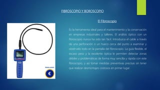 FIBROSCOPIO Y BOROSCOPIO
Es la herramienta ideal para el mantenimiento y la conservación
en empresas industriales y talleres. El análisis óptico con un
fibroscopio nunca ha sido tan fácil. Introduzca el cable a través
de una perforación o un hueco cerca del punto a examinar y
obsérvelo todo en la pantalla del fibroscopio. La guía flexible, el
escaso peso y la excelente óptica le permiten detectar zonas
débiles y problemáticas de forma muy sencilla y rápida con este
fibroscopio, y así tomar medidas preventivas precisas sin tener
que realizar desmontajes costosos en primer lugar.
El Fibroscopio
 