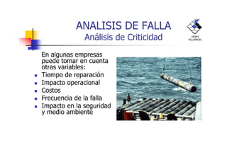 ANALISIS DE FALLA
Análisis de Criticidad
En algunas empresas
puede tomar en cuenta
otras variables:
Tiempo de reparación
Impacto operacional
HENRY
VILLARROEL
Impacto operacional
Costos
Frecuencia de la falla
Impacto en la seguridad
y medio ambiente
 