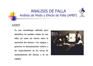 ANALISIS DE FALLA
Análisis de Modo y Efecto de Falla (AMEF)
AMEF
n Es una metodología utilizada para
HENRY
VILLARROEL
identificar los posibles modos de una
falla, así como sus efectos sobre la
operación del sistema o los equipos y
generara la documentación relativa a
los requerimientos de las tareas de
mantenimiento del sistema o de los
equipos
 