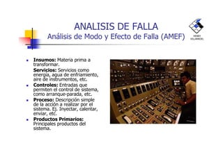 ANALISIS DE FALLA
Análisis de Modo y Efecto de Falla (AMEF)
Insumos: Materia prima a
transformar.
Servicios: Servicios como
energía, agua de enfriamiento,
aire de instrumentos, etc.
HENRY
VILLARROEL
aire de instrumentos, etc.
Controles: Entradas que
permiten el control de sistema,
como arranque-parada, etc.
Proceso: Descripción simple
de la acción a realizar por el
sistema. Ej. Inyectar, calentar,
enviar, etc.
Productos Primarios:
Principales productos del
sistema.
 
