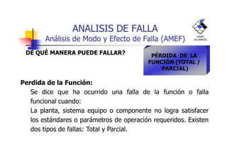 ANALISIS DE FALLA
Análisis de Modo y Efecto de Falla (AMEF)
DE QUÉ MANERA PUEDE FALLAR? PÉRDIDA DE LA
FUNCIÓN (TOTAL /
PARCIAL)
Perdida de la Función:
HENRY
VILLARROEL
Perdida de la Función:
Se dice que ha ocurrido una falla de la función o falla
funcional cuando:
La planta, sistema equipo o componente no logra satisfacer
los estándares o parámetros de operación requeridos. Existen
dos tipos de fallas: Total y Parcial.
 