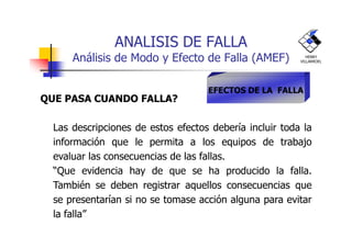 ANALISIS DE FALLA
Análisis de Modo y Efecto de Falla (AMEF)
QUE PASA CUANDO FALLA?
Las descripciones de estos efectos debería incluir toda la
EFECTOS DE LA FALLA
HENRY
VILLARROEL
Las descripciones de estos efectos debería incluir toda la
información que le permita a los equipos de trabajo
evaluar las consecuencias de las fallas.
“Que evidencia hay de que se ha producido la falla.
También se deben registrar aquellos consecuencias que
se presentarían si no se tomase acción alguna para evitar
la falla”
 