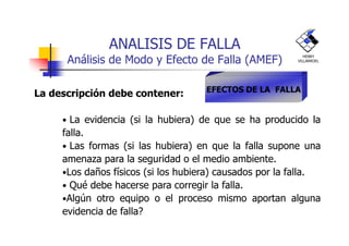ANALISIS DE FALLA
Análisis de Modo y Efecto de Falla (AMEF)
La descripción debe contener:
• La evidencia (si la hubiera) de que se ha producido la
EFECTOS DE LA FALLA
HENRY
VILLARROEL
• La evidencia (si la hubiera) de que se ha producido la
falla.
• Las formas (si las hubiera) en que la falla supone una
amenaza para la seguridad o el medio ambiente.
•Los daños físicos (si los hubiera) causados por la falla.
• Qué debe hacerse para corregir la falla.
•Algún otro equipo o el proceso mismo aportan alguna
evidencia de falla?
 