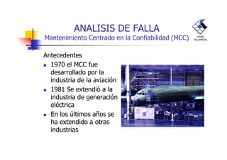 ANALISIS DE FALLA
Mantenimiento Centrado en la Confiabilidad (MCC)
Antecedentes
1970 el MCC fue
desarrollado por la
industria de la aviación
HENRY
VILLARROEL
industria de la aviación
1981 Se extendió a la
industria de generación
eléctrica
En los últimos años se
ha extendido a otras
industrias
 