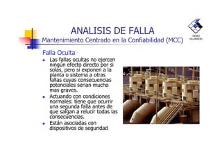 ANALISIS DE FALLA
Mantenimiento Centrado en la Confiabilidad (MCC)
Falla Oculta
Las fallas ocultas no ejercen
ningún efecto directo por si
solas, pero si exponen a la
planta o sistema a otras
fallas cuyas consecuencias
HENRY
VILLARROEL
fallas cuyas consecuencias
potenciales serian mucho
mas graves.
Actuando con condiciones
normales: tiene que ocurrir
una segunda falla antes de
que salgan a relucir todas las
consecuencias.
Están asociadas con
dispositivos de seguridad
 