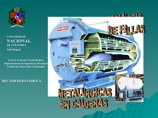 FACULTAD DE INGENIERIA Departamento de Ingeniería Mecánica Unidad de Educación Continuada UNIVERSIDAD NACIONAL DE COLOMBIA ___________________________________________ Sede Bogotá HECTOR HERNANDEZ  A. ANALISIS DE FALLAS METALURGICAS EN CALDERAS 