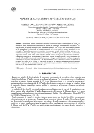 Revista Iberoamericana de Ingeniería Mecánica. Vol. 15, N.º 1, pp. 03-12, 2011
ANÁLISIS DE FATIGA EN MUY ALTO NÚMERO DE CICLOS
FEDERICO CAVALIERI1,2
, CÉSAR LUENGO1,2
, ALBERTO CARDONA1
1
Centro Internacional de Métodos Computacionales en Ingeniería
CIMEC – INTEC / UNL – CONICET
Güemes 3450, Santa Fe, Argentina
2
Facultad Regional Santa Fe – Universidad Tecnológica Nacional
Lavaisse 610, Santa Fe, Argentina
(Recibido 8 de febrero de 2011, para publicación 21 de marzo de 2011)
Resumen – Actualmente, muchos componentes mecánicos exigen vidas de servicio superiores a 10
8
ciclos. Es-
ta situación ocurre por ejemplo en componentes de motores de combustión interna para uso vehicular (10
9
ci-
clos), en alabes de turbinas aeronáuticas o de generación de energía (10
10
ciclos), entre otros. La teoría tradicio-
nal de fatiga admite la existencia de un límite de endurancia en la curva tensión vs. número de ciclos (S-N) por
encima de 10
6
ciclos. Existen numerosos resultados experimentales sobre la resistencia a fatiga de diversos ma-
teriales en ese rango. Sin embargo, restricciones de tiempo y costo hacen que muy pocos datos se encuentren
disponibles más allá de 10
7
ciclos, donde se predice el límite estándar de fatiga con aproximaciones estadísticas.
Los sistemas de análisis de fatiga piezoeléctricos permiten estudiar el comportamiento a fatiga en muy alto nú-
mero de ciclos en diferentes tipos de materiales, con costos y tiempos considerablemente más bajos comparados
con las típicas máquinas servo-hidráulicas y de flexión rotativa, donde la frecuencia máxima de operación se
encuentra en el orden de los 100 Hz. En este trabajo se describe un análisis a fatiga a elevada temperatura en
tracción-compresión de un acero utilizando una máquina de ensayos ultrasónica con una frecuencia de opera-
ción de 20 kHz, bajo una relación de cargas de R = -1.
Palabras clave – Resistencia a fatiga, límite de endurancia, piezoeléctricos, máquina de ensayo ultrasónica.
1. INTRODUCCIÓN
Las normas actuales de diseño a fatiga de numerosos componentes de mecánicos exigen garantizar una
vida útil de alrededor 108
ciclos sin que se produzca falla alguna. Por ejemplo, en motores diesel de au-
tomóviles, se requiere alcanzar una vida de 108
ciclos. Aún más exigente es el caso de las turbinas aero-
náuticas, donde se necesita una vida de 1010
ciclos. Por lo tanto, es necesario extender el estudio a fatiga
de materiales al rango giga cíclico, o como también es conocido en la literatura, a fatiga de muy alto nú-
mero de ciclos.
A mediados de los años 80, investigadores japoneses establecieron que la mayoría de las aleaciones me-
tálicas podrían fallar más allá de 107
ciclos. Recientemente, el fenómeno de fallas por fatiga en el rango
giga cíclico de muchas aleaciones han sido establecidas por Bathias [1] y colaboradores (Kong, 1987 [2];
Ni, 1991 [3]; Thanigaiyarasu, 1988 [4]).
Tradicionalmente la curva S-N (tensión-ciclos) se asume como una función hiperbólica con un decai-
miento asintótico de la resistencia a fatiga conforme aumenta el número de ciclos. Sin embargo, lo que
han demostrado los estudios de fatiga en muy alto número de ciclos, es que no existe una asíntota hori-
zontal, por lo menos para la mayoría de las aleaciones. Esto significa que, los mecanismos de iniciación
de fallas a partir de 106
a 109
ciclos son un tópico de gran interés para los nuevos diseños mecánicos y
estructurales.
 