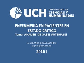 ENFERMERÍA EN PACIENTES EN
ESTADO CRITICO
Tema: ANALISIS DE GASES ARTERIALES
2016 I
Lic. YOLANDA SIGUAS ASTORGA
ysiguas@uch.edu.pe
 