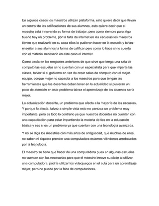 En algunos casos los maestros utilizan plataforma, esto quiere decir que llevan
un control de las calificaciones de sus alumnos, esto quiere decir que el
maestro está innovando su forma de trabajar, pero como siempre para algo
bueno hay un problema, por la falta de internet en las escuelas los maestros
tienen que realizarlo en su casa ellos lo pudieran hacer en la escuela y talvez
enseñar a sus alumnos la forma de calificar pero como lo hace si no cuenta
con el material necesario en este caso el internet.
Como decía en los renglones anteriores de que sirve que tenga una sala de
computo las escuelas si no cuentan con un especialista para que imparta las
clases, talvez si el gobierno en vez de crear salas de computo con el mejor
equipo, porque mejor no capacita a los maestros para que tengan las
herramientas que los docentes deben tener en la actualidad si pusieran un
poco de atención en este problema talvez el aprendizaje de los alumnos sería
mejor.
La actualización docente, un problema que afecta a la mayoría de las escuelas.
Y porque lo afecta, talvez a simple vista esto no parezca un problema muy
importante, pero es todo lo contrario ya que nuestros docentes no cuentan con
una capacitación para estar impartiendo la materia de tics en la educación
básica y eso si es un problema ya que cuentan con una tecnología avanzada.
Y no se diga los maestros con más años de antigüedad, que muchos de ellos
no saben ni siquiera prender una computadora estamos viéndonos arrebatados
por la tecnología.
El maestro se tiene que hacer de una computadora pues en algunas escuelas
no cuentan con las necesarias para que el maestro innove su clase al utilizar
una computadora, podría utilizar los videojuegos en el aula para un aprendizaje
mejor, pero no puede por la falta de computadoras.
 