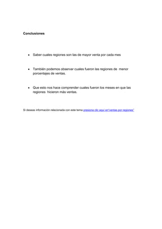 Conclusiones




       Saber cuales regiones son las de mayor venta por cada mes



       También podemos observar cuales fueron las regiones de menor
       porcentajes de ventas.



       Que esto nos hace comprender cuales fueron los meses en que las
       regiones hicieron más ventas.




Si deseas información relacionada con este tema presiona clic aquí en“ventas por regiones”
 