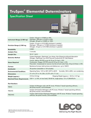 ®
   TruSpec Elemental Determinators
   Specification Sheet




                                                    Carbon: 50 ppm or 0.005% to 50%
Instrument Range @ 500 mg*                          Hydrogen: 200 ppm or 0.02% to 50%
                                                    Nitrogen: 80 ppm or 0.008% to 100%
                                                    Carbon: 25 ppm or 0.5% RSD (whichever is greater)
Precision Range @ 500 mg                            Hydrogen: 100 ppm or 1% RSD (whichever is greater)
                                                    Nitrogen: 40 ppm or 0.5% RSD (whichever is greater)
Readability                                         0.0001

Analysis Time                                       4 minutes

Sample Size                                         Up to 1 gram
                                                    Carbon/Hydrogen: Optimized, Low-Noise, Non-Dispersive Infrared Absorption
Detection Method                                    Nitrogen: Optimized, Low-Drift Thermal Conductivity (TC Cell) Detector
                                                    Carrier: Helium (99.99% pure) @ 35 psi (2.4 bar) ±10%
Gases Required                                      Combustion: Oxygen (99.99% pure) @ 35 psi (2.4 bar) ±10%
                                                    Pneumatic: Compressed air (source must be oil and water free); 40 psi (2.8 bar) ±10%
Furnace                                             Resistance furnace; both primary and afterburner; up to 1050oC

Autoloader                                          30-position (stackable to 120 samples)
                                                                        o       o     o       o
Environmental Conditions                            Operating Temp: 15 C to 30 C (59 F to 86 F)       Humidity: 20% to 80%, non-condensing

Dimensions                                          31 in H x 27 in. W x 28 in. D (79 x 69 x 71 cm)

Weight (approx.)                                    273 lb (124 kg)                       Shipping Weight (approx.): 324 lb. (147 kg)

Electrical Power Requirements                       230 V~ (±10%; at max load), 50/60 Hz, single phase, 12 A; 9,500 BTU/hr


Part Numbers
                                                                                                        ®
                                                    TruSpec N (Nitrogen only) with PC tower, Windows -based operating software,
TRSNC                                               flat panel monitor, and autoloader
                                                                                                            ®
                                                    TruSpec CN (Carbon/Nitrogen) with PC tower, Windows -based operating software,
TRSCNC                                              flat panel monitor, and autoloader
                                                    TruSpec CHN (Carbon/Hydrogen/Nitrogen) with PC tower, Windows®-based operating
TRSCHNC                                             software, flat panel monitor, and autoloader




*Adjusting sample size may extend instrument range.
†


                                                                                                      Delivering the Right Results
 Allow a 6-inch (15 cm) minimum access area around all units.
V~ denotes VAC.
 