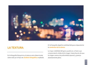 En la fotografía fotoquímica, la textura venía determinada
sobre todo por el tipo de emulsión fotográﬁca empleada.
En la fotografía digital la visibilidad del grano depende de
la resolución de la cámara.
La mayor visibilidad del grano puede ser un factor que
comprometa la nitidez de la imagen, hasta el punto de que
la imagen carezca de profundidad espacial, y parezca
absolutamente plana.
LA TEXTURA
10
 