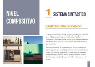 NIVEL
COMPOSITIVO
Es el espacio representado en la imagen, y constituye la expresión
plena del espacio de la representación fotográﬁca. Pero la
compresión e interpretación del campo visual presupone siempre
la existencia de un fuera de campo, que se le supone contiguo y
que lo sustenta.
Independientemente de otras reﬂexiones, resulta evidente que
objetos o personajes en campo pueden “señalar” hacia el fuera de
campo, con lo que se obtiene una co-implicación de ambos por
contigüidad; pero, además, marcos, espejos, sombras, etc. son
elementos que inscriben directamente el fuera de campo en el
campo.
CAMPO-FUERA DE CAMPO
SISTEMA SINTÁCTICO
11
1
 