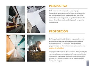 PERSPECTIVA
En la creación de la perspectiva juega un papel
fundamental la interacción de las líneas de composición.
Las formas rectangulares, por ejemplo, son percibidas
como oblicuas, que siguiendo los gradientes de tamaño,
se van ubicando en las líneas de fuga de la perspectiva
representada.
En fotografía, la utilización del gran angular, además de
acentuar la perspectiva, deforma las proporciones del
sujeto fotograﬁado. En ocasiones, la ruptura de las
proporciones es un elemento sobre el que descansa una
estética de la fealdad.
La proporción también alude a la relación del sujeto/objeto
representado y el propio espacio de la representación. Las
dimensiones cuantitativas del motivo fotográﬁco también
guardan una proporcionalidad con las dimensiones del
marco de la imagen.
PROPORCIÓN
12
 