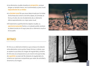 • Los elementos visuales situados en perspectiva, aunque
tengan un tamaño menor, ven incrementado su peso visual,
dependiendo de su nitidez.
• La claridad visual (lo que viene determinado por la nitidez
de las líneas de contorno de dicho objeto, el contraste, la
forma, el color, etc.) en el aislamiento de un elemento
afecta especialmente a su mayor peso visual.
• El tratamiento superﬁcial de los objetos visuales, su
apariencia texturada frente a un acabado pulido, también
es determinante en el mayor peso de un elemento visual en
el encuadre.
El ritmo es un elemento dinámico que se basa en la relación
entre elementos como puntos, líneas, formas o colores, que
se repiten lo que dota a la imagen de regularidad y simetría.
El ritmo de una composición es una noción en la que la idea
de repetición es esencial. No obstante, la regularidad y la
simetría son opciones compositivas que restan de actividad y
dinamismo a la imagen.
RITMO
14
 