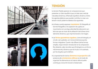 TENSIÓN
La tensión Puede aparecer en composiciones que
presentan un claro equilibrio que, en este caso, será de
naturaleza dinámica, el llamado equilibrio dinámico. Entre
los agentes plásticos que pueden contribuir a crear una
tensión visual, podemos destacar los siguientes:
• La líneas cuando expresan movimiento. En fotografía, el
barrido fotográﬁco o la captación de sujetos en
movimiento con una baja velocidad de obturación son
técnicas que se sirven de la utilización de la línea como
elemento dinámico, que imprime tensión a la imagen.
• Las formas geométricas regulares, como el triángulo, el
círculo o el cuadrado, son menos dinámicas que las
formas irregulares. Cuanto más diﬁeran de las formas
simples, mayor tensión introducirán en la composición.
No obstante, cabe recordar que el triángulo es una forma
más tensional y dinámica que el círculo o el cuadrado,
por los ángulos que lo deﬁnen.
• La representación de los elementos en perspectiva o la
presencia de orientaciones oblicuas en el modo de
organizar los elementos en el interior del encuadre
contribuye a transmitir tensión al observado.
15
 
