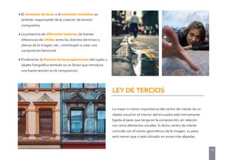 La mayor o menor importancia del centro de interés de un
objeto visual en el interior del encuadre está íntimamente
ligada al peso que tenga en la composición, en relación
con otros elementos visuales. Si dicho centro de interés
coincide con el centro geométrico de la imagen, su peso
será menor que si está ubicado en zonas más alejadas.
16
• El contraste de luces o el contraste cromático es
también responsable de la creación de tensión
compositiva.
• La presencia de diferentes texturas, de fuertes
diferencias de nitidez entre los distintos términos o
planos de la imagen, etc., contribuyen a crear una
composición tensional.
• Finalmente, la fractura de las proporciones del sujeto u
objeto fotográﬁco también es un factor que introduce
una fuerte tensión en la composición.
LEY DE TERCIOS
 