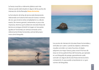 La fuerza visual de un elemento plástico será más
intensa cuando esté situado en alguno de los puntos de
intersección de las llamadas líneas de tercios.
La formulación de la ley de tercios está directamente
relacionada con la teoría de la sección áurea o número
de oro, que encierra cierta complejidad en su cálculo
exacto. De manera general, ciertamente un poco más
imprecisa, diremos que la obtención de estas líneas de
tercios se consigue al dividir la imagen en tres partes
iguales en horizontal y en vertical, tomando como
referencia los límites horizontal y vertical del propio
marco de la fotografía.
17
Los puntos de intersección de estas líneas horizontales y
verticales son cuatro: cuando los objetos o elementos
visuales coinciden con estos 4 puntos, el objeto
adquiere una mayor fuerza y peso visual. A la hora de
situar en el encuadre la línea del horizonte, por ejemplo
en una fotografía de paisaje, generalmente suele
coincidir con alguna de los dos líneas de tercios de la
composición, lo que puede comprobarse en un gran
número de fotografías.
 
