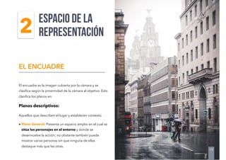 El encuadre es la imagen cubierta por la cámara y se
clasiﬁca según la proximidad de la cámara al objetivo. Esto
clasiﬁca los planos en:
Planos descriptivos:
Aquellos que describen el lugar y establecen contexto.
• Plano General: Presenta un espacio amplio en el cual se
sitúa los personajes en el entorno y donde se
desenvuelve la acción; no obstante también puede
mostrar varias personas sin que ninguna de ellas
destaque más que las otras.
espacio de la
REPRESENTACIÓN
EL ENCUADRE
19
2
 